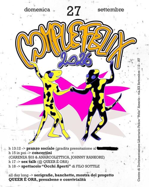 COMPLEFELIX 2026
domenica 27 settembre
COMPLEFELIX 2026

h 13:12 -> pranzo sociale vegan (gradita prenotazione al xxxxx)
h 15 in poi -> concertini:
(CARENZA 803 & ANARCOLETTICA, JOHNNY RANKORE)
h 17 -> sex talk (@ QUEER E ORA)
h 18 -> spettacolo “Occhi Aperti” di FILO SOTTILE

all day long -> serigrafie, banchette, mostra del progetto QUEER E ORA, presabene e convivialità

l'immagine mostra due gechi antropomorfi gialli e neri che ballano tenendosi per mano 
